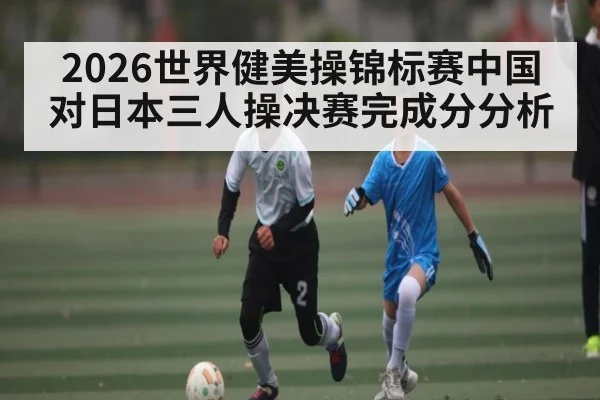 2026世界健美操锦标赛中国对日本三人操决赛完成分分析