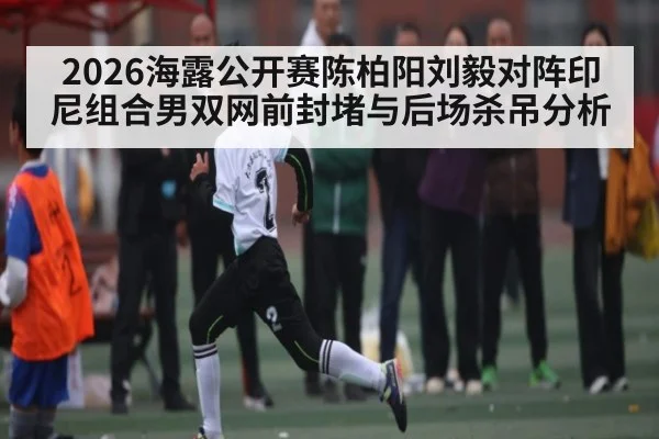 2026海露公开赛陈柏阳刘毅对阵印尼组合男双网前封堵与后场杀吊分析 - KAIYUN SPORTS